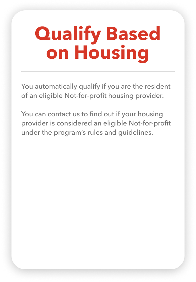 You automatically qualify if you are the resident of an eligible Not-for-profit housing provider.  You can contact us to find out if your housing provider is considered an eligible Not-for-profit under the program’s rules and guidelines.